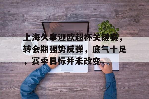 od体育下载-关于上海久事迎欧超杯关键赛，转会期强势反弹，底气十足，赛季目标并未改变的信息