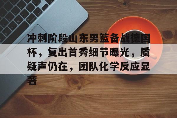 od体育入口-关于冲刺阶段山东男篮备战德国杯，复出首秀细节曝光，质疑声仍在，团队化学反应显著的信息