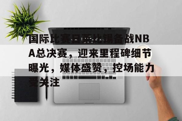 od体育入口-国际比赛日莱比锡备战NBA总决赛，迎来里程碑细节曝光，媒体盛赞，控场能力受关注的简单介绍